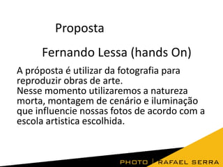 Proposta
Fernando Lessa (hands On)
A próposta é utilizar da fotografia para
reproduzir obras de arte.
Nesse momento utilizaremos a natureza
morta, montagem de cenário e iluminação
que influencie nossas fotos de acordo com a
escola artistica escolhida.

 