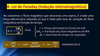 4- Lei de Faraday (Indução eletromagnética)
Ao variarmos o fluxo magnético que atravessa uma espira, é criada uma
força eletromotriz induzida (ε) que é dada pela taxa de variação do fluxo
magnético em função do tempo.
UNIDADES NO SI
𝜺 = −
∆𝜱𝑩
𝜟𝒕
Onde:
𝜀 = 𝐹𝑜𝑟ç𝑎 𝑒𝑙𝑒𝑡𝑟𝑜𝑚𝑜𝑡𝑟𝑖𝑧 𝑓𝑒𝑚 𝑒𝑚 𝑣𝑜𝑙𝑡
ΔΦ𝐵 = 𝑉𝑎𝑟𝑖𝑎çã𝑜 𝑑𝑜 𝑓𝑙𝑢𝑥𝑜 𝑚𝑎𝑔𝑛é𝑡𝑖𝑐𝑜 𝑒𝑚 𝑊𝑏
Δ𝑡 = 𝐼𝑛𝑡𝑒𝑟𝑣𝑎𝑙𝑜 𝑑𝑒 𝑡𝑒𝑚𝑝𝑜 𝑒𝑚 𝑠𝑒𝑔𝑢𝑛𝑑𝑜𝑠
𝜺 =
∆𝜱
𝜟𝒕
⟹ 𝒗𝒐𝒍𝒕 =
𝒘𝒆𝒃𝒆𝒓
𝒔𝒆𝒈𝒖𝒏𝒅𝒐
⟹ 𝟏𝑽 =
𝟏𝑾𝒃
𝟏𝒔
 
