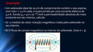 Exemplo
• Um solenoide ideal de 20 cm de comprimento contém 1 000 espiras,
com raio r = 5 cm cada, e é percorrido por uma corrente elétrica de
5,0 A. Sendo µ0= 4π x 10–7T.m/A a permeabilidade absoluta do meio
existente em seu interior, calcule:
• A) o módulo do vetor indução magnética criado pelo solenoide no
seu interior.
• B) O fluxo do campo magnético no interior do solenoide. (Use π = 3)
 