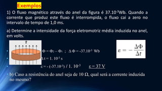 Exemplos
1) O fluxo magnético através do anel da figura é 37.10-3Wb. Quando a
corrente que produz este fluxo é interrompida, o fluxo cai a zero no
intervalo de tempo de 1,0 ms.
a) Determine a intensidade da força eletromotriz média induzida no anel,
em volts.
• Δ Ф = Ф2 – Ф1 ; Δ Ф = -37.10-3 Wb
• Δ t = 1. 10-3 s
• ε = - (-37.10-3) / 1. 10-3 ε = 37 V
• b) Caso a resistência do anel seja de 10 Ω, qual será a corrente induzida
no mesmo?
 