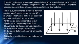• (UFU-MG_Adp) Uma espira quadrada de lados 0,10 m e resistência total 20 Ω está
imersa em um campo magnético de intensidade variável orientado
perpendicularmente ao plano da espira, conforme a figura abaixo:
Sabe-se que, inicialmente, o módulo do vetor
indução magnética é constante e vale 4 T e,
em um dado momento, diminui até se anular
em um intervalo de 0,5s. Determine:
• A) O fluxo do campo magnético inicial.
• B) O fluxo do campo magnético final.
• C) A variação do fluxo do campo magnético
no intervalo de tempo considerado.
• D) O módulo da força eletromotriz induzida
na espira.
• E) O valor e sentido da corrente induzida na
espira.
 