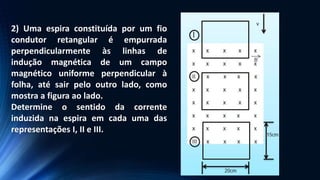 2) Uma espira constituída por um fio
condutor retangular é empurrada
perpendicularmente às linhas de
indução magnética de um campo
magnético uniforme perpendicular à
folha, até sair pelo outro lado, como
mostra a figura ao lado.
Determine o sentido da corrente
induzida na espira em cada uma das
representações I, II e III.
 