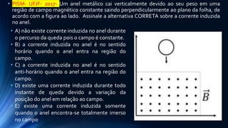 • PISM- UFJF- 2017- Um anel metálico cai verticalmente devido ao seu peso em uma
região de campo magnético constante saindo perpendicularmente ao plano da folha, de
acordo com a figura ao lado. Assinale a alternativa CORRETA sobre a corrente induzida
no anel.
• A) não existe corrente induzida no anel durante
o percurso da queda pois o campo é constante.
• B) a corrente induzida no anel é no sentido
horário quando o anel entra na região do
campo.
• C) a corrente induzida no anel é no sentido
anti-horário quando o anel entra na região do
campo.
• D) existe uma corrente induzida durante todo
instante de queda devido a variação da
posição do anel em relação ao campo.
• E) existe uma corrente induzida somente
quando o anel encontra-se totalmente imerso
no campo
 