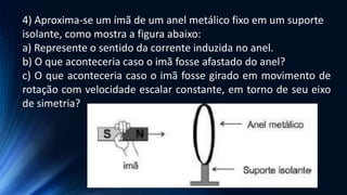 4) Aproxima-se um ímã de um anel metálico fixo em um suporte
isolante, como mostra a figura abaixo:
a) Represente o sentido da corrente induzida no anel.
b) O que aconteceria caso o imã fosse afastado do anel?
c) O que aconteceria caso o imã fosse girado em movimento de
rotação com velocidade escalar constante, em torno de seu eixo
de simetria?
 
