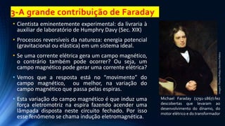 3-A grande contribuição de Faraday
• Cientista eminentemente experimental: da livraria à
auxiliar de laboratório de Humphry Davy (Sec. XIX)
• Processos reversíveis da natureza: energia potencial
(gravitacional ou elástica) em um sistema ideal.
• Se uma corrente elétrica gera um campo magnético,
o contrário também pode ocorrer? Ou seja, um
campo magnético pode gerar uma corrente elétrica?
• Vemos que a resposta está no “movimento” do
campo magnético, ou melhor, na variação do
campo magnético que passa pelas espiras.
• Esta variação do campo magnético é que induz uma
força eletromotriz na espira fazendo acender uma
lâmpada disposta neste circuito fechado. Por isso
esse fenômeno se chama indução eletromagnética.
Michael Faraday (1791-1867):fez
descobertas que levaram ao
desenvolvimento do dínamo, do
motor elétrico e do transformador
Imagem:
Thomas
Phillips
/
Domínio
Público
 