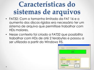 Características do
sistemas de arquivos
• FAT32: Com o tamanho limitado da FAT 16 e o
aumento dos discos rígidos era necessário ter um
sistema de arquivo que permitisse trabalhar com
HDs maiores.
• Nesse contexto foi criado a FAT32 que possibilita
trabalhar com HDs de até 2 terabytes e passou a
ser utilizada a partir do Windows 95.
 