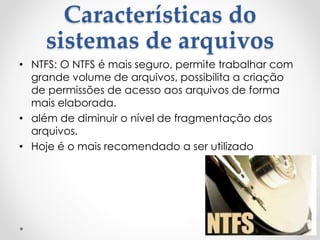 Características do
sistemas de arquivos
• NTFS: O NTFS é mais seguro, permite trabalhar com
grande volume de arquivos, possibilita a criação
de permissões de acesso aos arquivos de forma
mais elaborada.
• além de diminuir o nível de fragmentação dos
arquivos.
• Hoje é o mais recomendado a ser utilizado
 