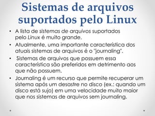 Sistemas de arquivos
suportados pelo Linux
• A lista de sistemas de arquivos suportados
pelo Linux é muito grande.
• Atualmente, uma importante característica dos
atuais sistemas de arquivos é o "journaling".
• Sistemas de arquivos que possuem essa
característica são preferidos em detrimento aos
que não possuem.
• Journaling é um recurso que permite recuperar um
sistema após um desastre no disco (ex.: quando um
disco está sujo) em uma velocidade muito maior
que nos sistemas de arquivos sem journaling.
 