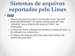 Sistemas de arquivos
suportados pelo Linux
• Ext2
o Sistema de arquivos ext2 é conhecido como "Second
Extended FileSystem". Foi desenvolvido para ser mais
"eficiente" que o sistema de arquivos "Minix", seu
antecessor.
o O Minix era muito utilizado nas primeiras versões do Linux, e
foi utilizado por muitos anos.
o O sistema de arquivos ext2 não possui journaling e foi
substituído pelo ext3.
 