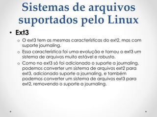Sistemas de arquivos
suportados pelo Linux
• Ext3
o O ext3 tem as mesmas características do ext2, mas com
suporte journaling.
o Essa característica foi uma evolução e tornou o ext3 um
sistema de arquivos muito estável e robusto.
o Como no ext3 só foi adicionado o suporte a journaling,
podemos converter um sistema de arquivos ext2 para
ext3, adicionado suporte a journaling, e também
podemos converter um sistema de arquivos ext3 para
ext2, removendo o suporte a journaling.
 