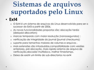 Sistemas de arquivos
suportados pelo Linux
• Ext4
o O Ext4 é um sistema de arquivos do Linux desenvolvido para ser o
sucessor do Ext3 a partir de 2006.
o As novas funcionalidades propostas são: alocação tardia
(delayed allocation);
o marcas temporais com maior resolução (nanossegundos) ;
o verificação de integridade do journal (journal checksums);
o suporte para tamanhos maiores de volumes e arquivos .
o mais extensões são introduzidas,compatibilidade com versões
anteriores, pré alocação, mais rapido sistema de arquivo de
verificação,alocador multibloco, melhor timestamps.
o Deixa de existir um limite de sub-directorios no ext4
 