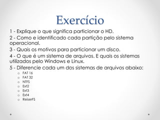 Exercício
1 - Explique o que significa particionar o HD.
2 - Como e identificado cada partição pelo sistema
operacional.
3 - Quais os motivos para particionar um disco.
4 - O que é um sistema de arquivos. E quais os sistemas
utilizados pelo Windows e Linux.
5 - Diferencie cada um dos sistemas de arquivos abaixo:
o FAT 16
o FAT 32
o NTFS
o Ext2
o Ext3
o Ext4
o ReiserFS
 