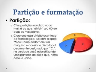 Partição e formatação
• Partição:
o Criar partições no disco nada
mais é do que “dividir” seu HD em
duas ou mais partes.
o Claro que essa divisão acontece
de forma lógica. Ao abrir a opção
“Meu Computador” em sua
maquina e acessar o disco local,
geralmente designado por “C:”,
na verdade você está utilizando
uma partição do disco que, nesse
caso, é única.
 