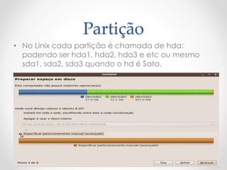 Partição
• No Linix cada partição é chamada de hda:
podendo ser hda1, hda2, hda3 e etc ou mesmo
sda1, sda2, sda3 quando o hd é Sata.
 