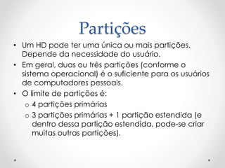 Partições
• Um HD pode ter uma única ou mais partições.
Depende da necessidade do usuário.
• Em geral, duas ou três partições (conforme o
sistema operacional) é o suficiente para os usuários
de computadores pessoais.
• O limite de partições é:
o 4 partições primárias
o 3 partições primárias + 1 partição estendida (e
dentro dessa partição estendida, pode-se criar
muitas outras partições).
 