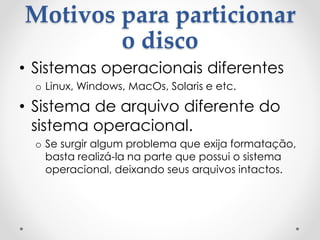 Motivos para particionar
o disco
• Sistemas operacionais diferentes
o Linux, Windows, MacOs, Solaris e etc.
• Sistema de arquivo diferente do
sistema operacional.
o Se surgir algum problema que exija formatação,
basta realizá-la na parte que possui o sistema
operacional, deixando seus arquivos intactos.
 