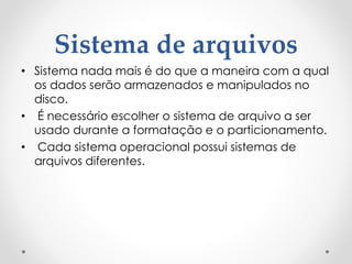 Sistema de arquivos
• Sistema nada mais é do que a maneira com a qual
os dados serão armazenados e manipulados no
disco.
• É necessário escolher o sistema de arquivo a ser
usado durante a formatação e o particionamento.
• Cada sistema operacional possui sistemas de
arquivos diferentes.
 