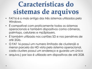 Características do
sistemas de arquivos
• FAT16 é o mais antigo dos três sistemas utilizados pelo
Windows.
• É compatível com praticamente todos os sistemas
operacionais e também dispositivos como câmeras,
palmtops, celulares e mp3players.
• É também utilizado nos cartões SD e nos pendrives de
até 2Gb.
• O FAT 16 possui um numero limitado de clusters(é a
menor parcela do HD vista pelo sistema operacional,
cada clusters possui um endereço e guarda um único
• arquivo.) por isso é utilizado em dispositivos de até 2GB.
 