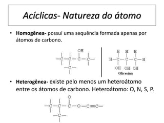 Acíclicas- Natureza do átomo
• Homogênea- possui uma sequência formada apenas por
átomos de carbono.
• Heterogênea- existe pelo menos um heteroátomo
entre os átomos de carbono. Heteroátomo: O, N, S, P.
 