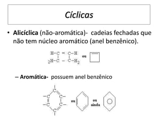 • Alicíclica (não-aromática)- cadeias fechadas que
não tem núcleo aromático (anel benzênico).
– Aromática- possuem anel benzênico
Cíclicas
 