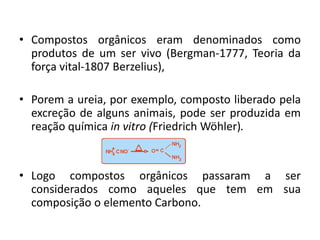 • Compostos orgânicos eram denominados como
produtos de um ser vivo (Bergman-1777, Teoria da
força vital-1807 Berzelius),
• Porem a ureia, por exemplo, composto liberado pela
excreção de alguns animais, pode ser produzida em
reação química in vitro (Friedrich Wöhler).
• Logo compostos orgânicos passaram a ser
considerados como aqueles que tem em sua
composição o elemento Carbono.
 