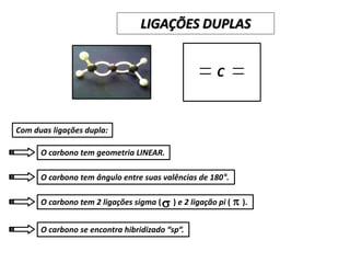 C
Com duas ligações dupla:
O carbono tem geometria LINEAR.
O carbono tem ângulo entre suas valências de 180°.
O carbono tem 2 ligações sigma ( ) e 2 ligação pi ( ).
O carbono se encontra hibridizado “sp“.
s p
LIGAÇÕES DUPLAS
 