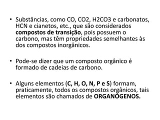 • Substâncias, como CO, CO2, H2CO3 e carbonatos,
HCN e cianetos, etc., que são considerados
compostos de transição, pois possuem o
carbono, mas têm propriedades semelhantes às
dos compostos inorgânicos.
• Pode-se dizer que um composto orgânico é
formado de cadeias de carbono.
• Alguns elementos (C, H, O, N, P e S) formam,
praticamente, todos os compostos orgânicos, tais
elementos são chamados de ORGANÓGENOS.
 