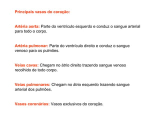 Principais vasos do coração:
Artéria aorta: Parte do ventrículo esquerdo e conduz o sangue arterial
para todo o corpo.
Artéria pulmonar: Parte do ventrículo direito e conduz o sangue
venoso para os pulmões.
Veias cavas: Chegam no átrio direito trazendo sangue venoso
recolhido de todo corpo.
Veias pulmonares: Chegam no átrio esquerdo trazendo sangue
arterial dos pulmões.
Vasos coronários: Vasos exclusivos do coração.
 