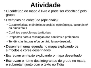 Atividade
●
O conteúdo do mapa é livre e pode ser escolhido pelo
grupo
●
Exemplos de conteúdo (opcionais):
– Características e dinâmicas sociais, econômicas, culturais e/
ou ambientais
– Conflitos e problemas territoriais
– Propostas para a resolução dos conflitos e problemas
– Tendências futuras e/ou cenário futuro desejado
●
Desenhem uma legenda no mapa explicando os
símbolos e cores desenhados
●
Escrevam um texto explicando o mapa desenhado
●
Escrevam o nome dos integrantes do grupo no mapa,
e submetam junto com o texto no Tidia
 