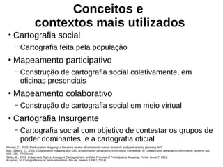 Conceitos e
contextos mais utilizados
●
Cartografia social
– Cartografia feita pela população
●
Mapeamento participativo
– Construção de cartografia social coletivamente, em
oficinas presenciais
●
Mapeamento colaborativo
– Construção de cartografia social em meio virtual
●
Cartografia Insurgente
– Cartografia social com objetivo de contestar os grupos de
poder dominantes e a cartografia oficial
Warner, C., 2015. Participatory Mapping: a literature review of community-based research and participatory planning. MIT.
Mac Gillavry, E., 2006. Collaborative mapping and GIS: an alternative geographic information framework. In Collaborative geographic information systems (pp.
103-120). IGI Global.
Sletto, B., 2012. Indigenous Rights, Insurgent Cartographies, and the Promise of Participatory Mapping. Portal, Issue 7, 2012.
Acselrad, H. Cartografia social, terra e território. Rio de Janeiro: UFRJ (2014)
 