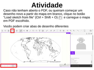 Atividade
Caso não tenham aberto o PDF, ou queiram começar um
desenho novo a partir do mapa em branco, clique no botão
“Load sketch from file” (Ctrl + Shift + O) e carregue o mapa
em PDF escolhido.
Vocês podem criar abas de desenho diferentes
 