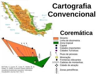 Cartografia
Convencional
Coremática
Deserto
Linha de dissimetria
Zona tropical
Capital
Cidades importantes
Cidades Turísticas
Fluxo de pessoas
Mineração
Fronteiras relevantes
Cadeias de montanhas
Cidade de atração
Zonas petrolíferas
Del Fatto, V., Laurini, R., Lopez, K., Sebillo, M., &
Vitiello, G. (2008). A chorem–based method for
visualizing evolutionary scenarios. Information
Visualization Journal, Vol.7, No.3
 
