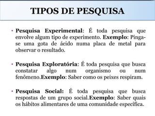 TIPOS DE PESQUISA
• Pesquisa Experimental: É toda pesquisa que
envolve algum tipo de experimento. Exemplo: Pinga-
se uma gota de ácido numa placa de metal para
observar o resultado.
• Pesquisa Exploratória: É toda pesquisa que busca
constatar algo num organismo ou num
fenômeno.Exemplo: Saber como os peixes respiram.
• Pesquisa Social: É toda pesquisa que busca
respostas de um grupo social.Exemplo: Saber quais
os hábitos alimentares de uma comunidade específica.
 