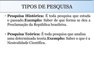 TIPOS DE PESQUISA
• Pesquisa Histórica: É toda pesquisa que estuda
o passado.Exemplo: Saber de que forma se deu a
Proclamação da República brasileira.
• Pesquisa Teórica: É toda pesquisa que analisa
uma determinada teoria.Exemplo: Saber o que é a
Neutralidade Científica.
 