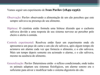 Vamos seguir um experimento de Ivan Pavlov (1849-1936):
Observação: Pavlov observando a alimentação de um cão percebeu que este
sempre salivava na presença de seu alimento.
Hipótese: O cientista então formula uma hiótese dizendo que o cachorro
salivava devido a uma resposta de seu sistema nervoso ao perceber pelo
cheiro o alerta à comida.
Controle experimental: Resolveu então fazer um experimento onde ele
apresentava um peço de carne a um cão ele salivava, após algum tempo ele
acionava um alarme cada vez que fornecia o alimento, e o cão salivava.
Mais um tempo depois somente era acionado o alarme, e o cão salivava,
mesmo na ausência do alimento.
Generalização: Pavlov Determinou então o reflexo condicionado, onde todos
os animais adaptam seu sistemas fisiológicos, um alarme sonoro era o
suficiente para ativar e modificar todo o sistema digestorio do cão.
 