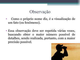Observação
• Como o próprio nome diz, é a visualização de
um fato (ou fenômeno).
• Essa observação deve ser repetida várias vezes,
buscando obter o maior número possível de
detalhes, sendo realizada, portanto, com a maior
precisão possível.
 