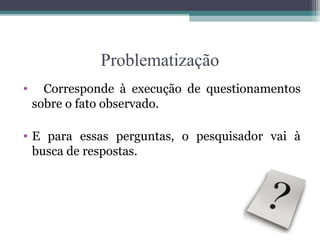 Problematização
• Corresponde à execução de questionamentos
sobre o fato observado.
• E para essas perguntas, o pesquisador vai à
busca de respostas.
 