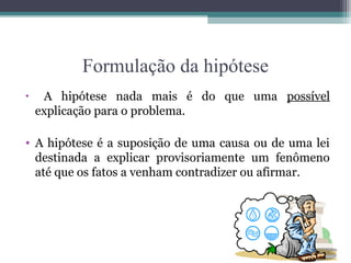 Formulação da hipótese
• A hipótese nada mais é do que uma possível
explicação para o problema.
• A hipótese é a suposição de uma causa ou de uma lei
destinada a explicar provisoriamente um fenômeno
até que os fatos a venham contradizer ou afirmar.
 