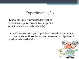 Experimentação
• Etapa em que o pesquisador realiza
experiências para provar (ou negar) a
veracidade de sua(s) hipótese(s).
• Se, após a execução por repetidas vezes da experiência,
os resultados obtidos forem os mesmos, a hipótese é
considerada verdadeira.
 