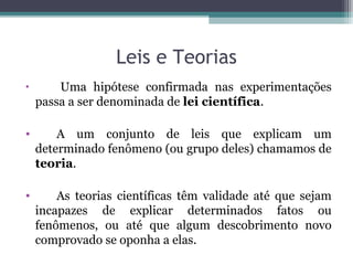 Leis e Teorias
• Uma hipótese confirmada nas experimentações
passa a ser denominada de lei científica.
• A um conjunto de leis que explicam um
determinado fenômeno (ou grupo deles) chamamos de
teoria.
• As teorias científicas têm validade até que sejam
incapazes de explicar determinados fatos ou
fenômenos, ou até que algum descobrimento novo
comprovado se oponha a elas.
 