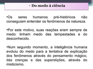 • Do medo à ciência
•Os seres humanos pré-históricos não
conseguiam entender os fenômenos da natureza.
•Por este motivo, suas reações eram sempre de
medo: tinham medo das tempestades e do
desconhecido.
•Num segundo momento, a inteligência humana
evoluiu do medo para a tentativa de explicação
dos fenômenos através do pensamento mágico,
das crenças e das superstições, através do
misticismo.
 