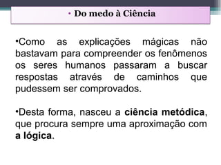 • Do medo à Ciência
•Como as explicações mágicas não
bastavam para compreender os fenômenos
os seres humanos passaram a buscar
respostas através de caminhos que
pudessem ser comprovados.
•Desta forma, nasceu a ciência metódica,
que procura sempre uma aproximação com
a lógica.
 
