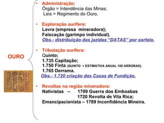 Administração: Órgão = Intendência das Minas; Leis = Regimento do Ouro. Exploração aurífera: Lavra (empresa  mineradora); Faiscação (garimpo individual). Obs.- distribuição das jazidas “DATAS” por sorteio. Tributação aurífera: Q uinto; 1.735 Capitação; 1.750 Finta  (QUINTO  + ESTIMATIVA ANUAL 100 ARROBAS). 1.765 Derrama. Obs.- 1.720 criação das Casas de Fundição. Revoltas na região mineradora: Nativistas  –  1709 Guerra dos Emboabas 1720 Revolta de Vila Rica; Emancipacionista – 1789 Inconfidência Mineira. OURO 