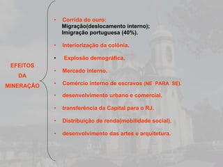 Corrida do ouro: Migração(deslocamento interno); Imigração portuguesa (40%). Interiorização da colônia. Explosão demográfica.  Mercado interno. Comércio interno de escravos  (NE  PARA  SE). desenvolvimento urbano e comercial. transferência da Capital para o RJ. Distribuição de renda(mobilidade social). desenvolvimento das artes e arquitetura. EFEITOS DA MINERAÇÃO 
