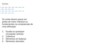 Cortes
Os cortes devem passar em
partes de maior interesse ou
fundamentais na compreensão de
uma edificação:
1. Escada ou quaisquer
circulações verticais
2. Cobertura
3. Elementos em balanço
4. Elementos aterrados
 