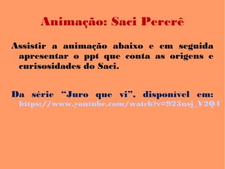 Animação: Saci Pererê
Assistir a animação abaixo e em seguida
apresentar o ppt que conta as origens e
curisosidades do Saci.
Da série “Juro que vi”, disponível em:
https://www.youtube.com/watch?v=923nsj_V2Q4
 