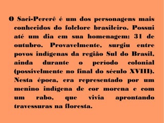 O Saci-Pererê é um dos personagens mais
conhecidos do folclore brasileiro. Possui
até um dia em sua homenagem: 31 de
outubro. Provavelmente, surgiu entre
povos indígenas da região Sul do Brasil,
ainda durante o período colonial
(possivelmente no final do século XVIII).
Nesta época, era representado por um
menino indígena de cor morena e com
um rabo, que vivia aprontando
travessuras na floresta.
 