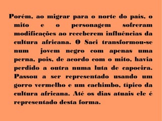 Porém, ao migrar para o norte do país, o
mito e o personagem sofreram
modificações ao receberem influências da
cultura africana. O Saci transformou-se
num jovem negro com apenas uma
perna, pois, de acordo com o mito, havia
perdido a outra numa luta de capoeira.
Passou a ser representado usando um
gorro vermelho e um cachimbo, típico da
cultura africana. Até os dias atuais ele é
representado desta forma.
 