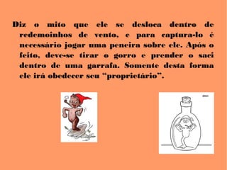 Diz o mito que ele se desloca dentro de
redemoinhos de vento, e para captura-lo é
necessário jogar uma peneira sobre ele. Após o
feito, deve-se tirar o gorro e prender o saci
dentro de uma garrafa. Somente desta forma
ele irá obedecer seu “proprietário”.
 