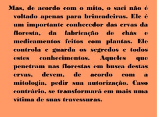 Mas, de acordo com o mito, o saci não é
voltado apenas para brincadeiras. Ele é
um importante conhecedor das ervas da
floresta, da fabricação de chás e
medicamentos feitos com plantas. Ele
controla e guarda os segredos e todos
estes conhecimentos. Aqueles que
penetram nas florestas em busca destas
ervas, devem, de acordo com a
mitologia, pedir sua autorização. Caso
contrário, se transformará em mais uma
vítima de suas travessuras.
 